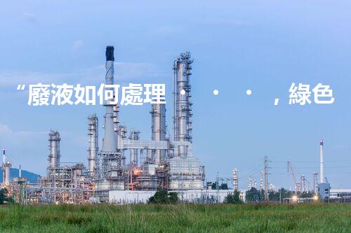 “廢液如何處理，綠色環(huán)保新篇章”